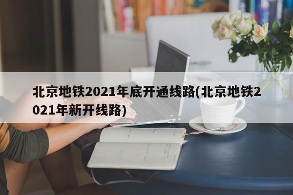 北京地铁2021年底开通线路(北京地铁2021年新开线路)