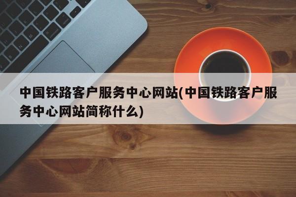 中国铁路客户服务中心网站(中国铁路客户服务中心网站简称什么)