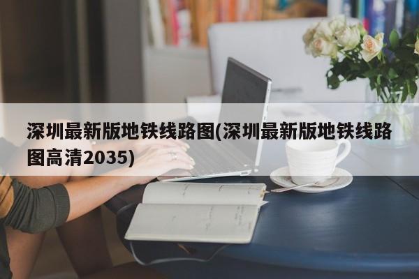 深圳最新版地铁线路图(深圳最新版地铁线路图高清2035)