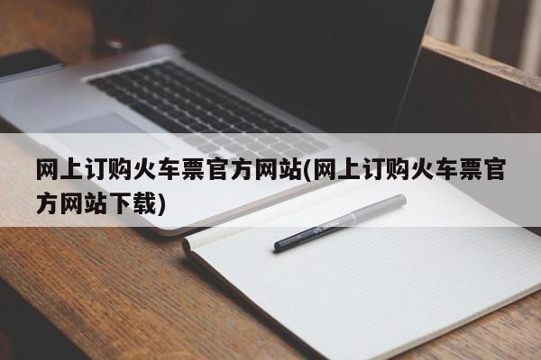 网上订购火车票官方网站(网上订购火车票官方网站下载)