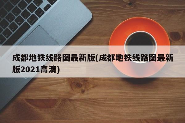 成都地铁线路图最新版(成都地铁线路图最新版2021高清)