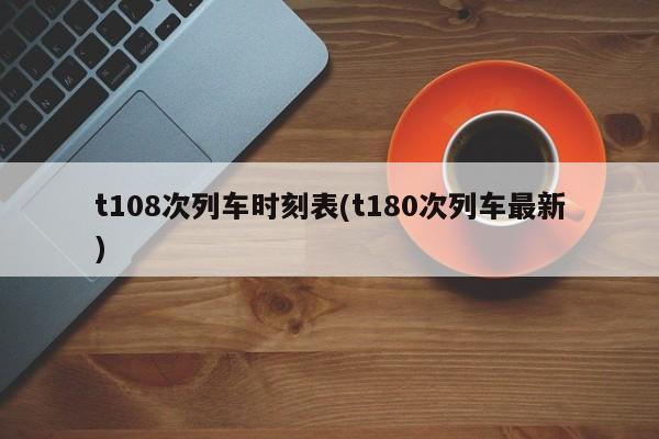 t108次列车时刻表(t180次列车最新)