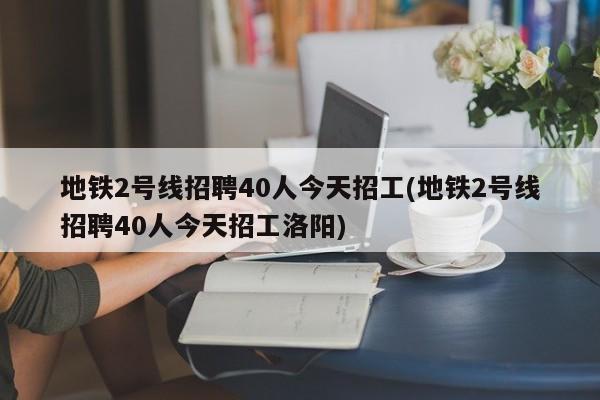 地铁2号线招聘40人今天招工(地铁2号线招聘40人今天招工洛阳)