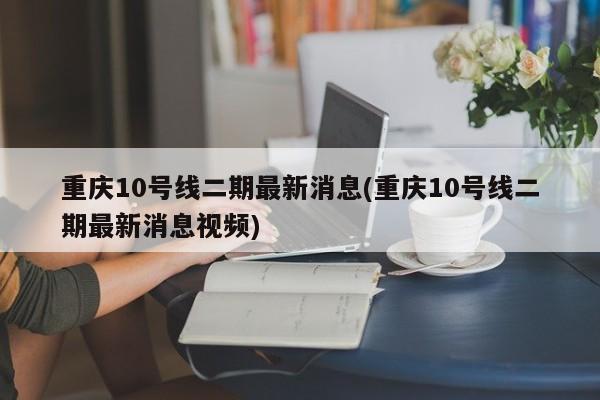 重庆10号线二期最新消息(重庆10号线二期最新消息视频)