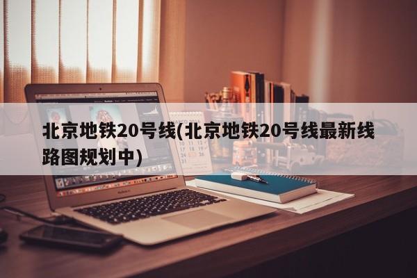 北京地铁20号线(北京地铁20号线最新线路图规划中)