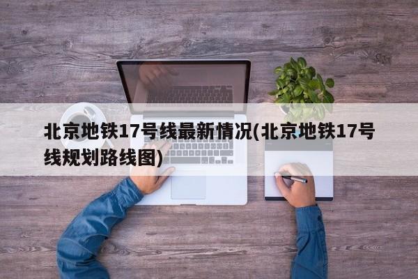 北京地铁17号线最新情况(北京地铁17号线规划路线图)