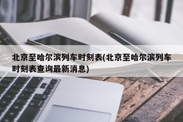 北京至哈尔滨列车时刻表(北京至哈尔滨列车时刻表查询最新消息)