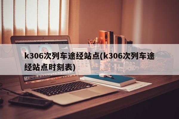 k306次列车途经站点(k306次列车途经站点时刻表)