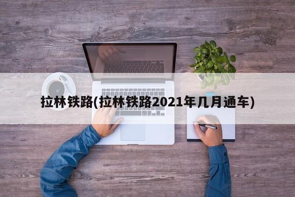 拉林铁路(拉林铁路2021年几月通车)