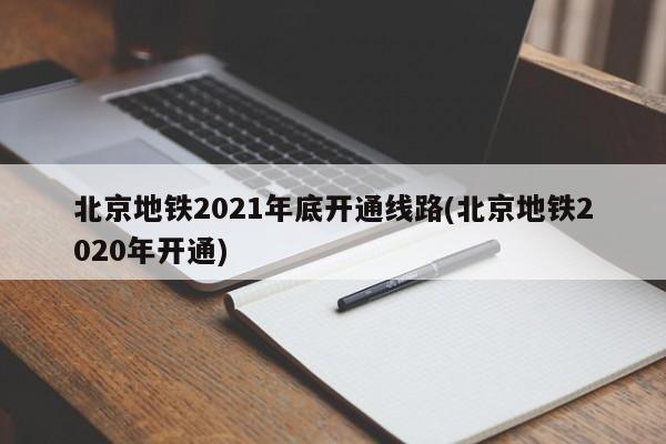 北京地铁2021年底开通线路(北京地铁2020年开通)