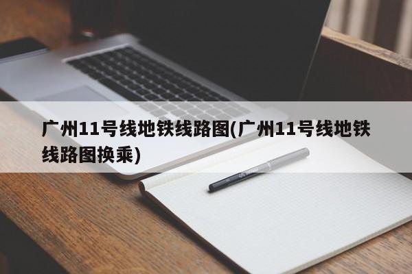 广州11号线地铁线路图(广州11号线地铁线路图换乘)