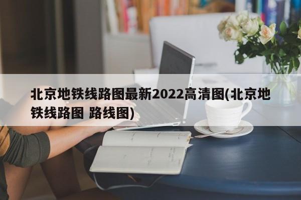 北京地铁线路图最新2022高清图(北京地铁线路图 路线图)