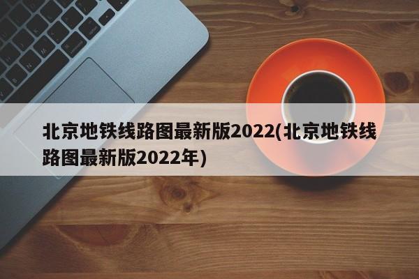 北京地铁线路图最新版2022(北京地铁线路图最新版2022年)