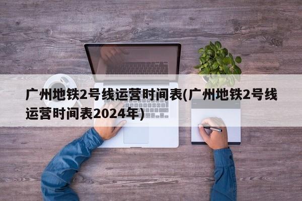 广州地铁2号线运营时间表(广州地铁2号线运营时间表2024年)