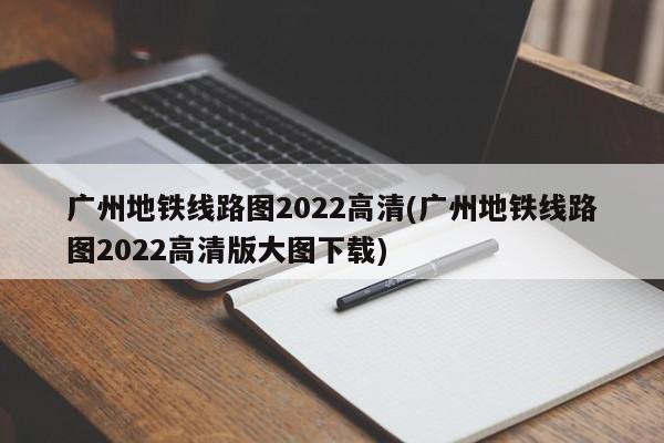 广州地铁线路图2022高清(广州地铁线路图2022高清版大图下载)