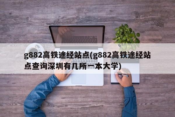 g882高铁途经站点(g882高铁途经站点查询深圳有几所一本大学)