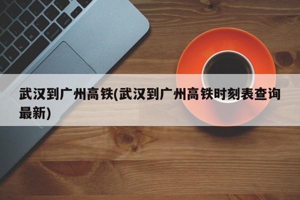 武汉到广州高铁(武汉到广州高铁时刻表查询最新)