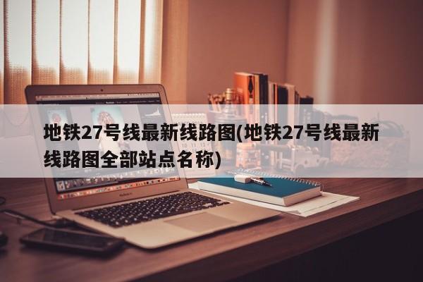 地铁27号线最新线路图(地铁27号线最新线路图全部站点名称)