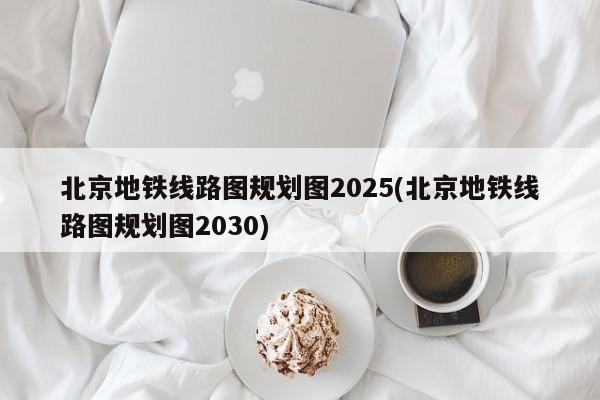 北京地铁线路图规划图2025(北京地铁线路图规划图2030)