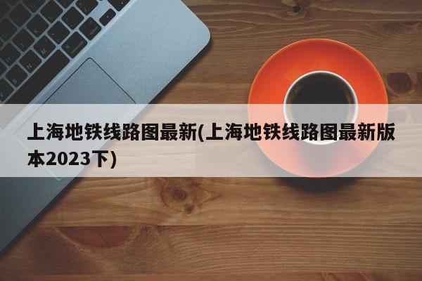 上海地铁线路图最新(上海地铁线路图最新版本2023下)