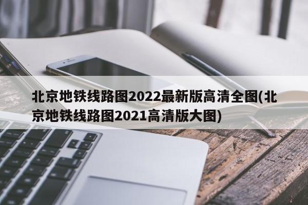 北京地铁线路图2022最新版高清全图(北京地铁线路图2021高清版大图)