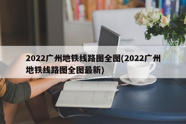 2022广州地铁线路图全图(2022广州地铁线路图全图最新)